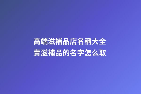 高端滋補品店名稱大全 賣滋補品的名字怎么取-第1張-店鋪起名-玄機派
